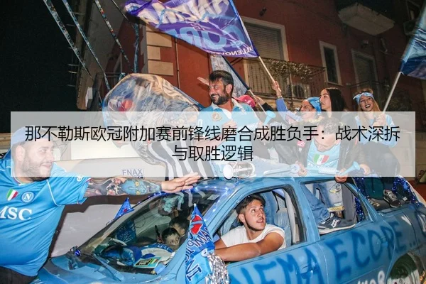那不勒斯欧冠附加赛前锋线磨合成胜负手：战术深拆与取胜逻辑